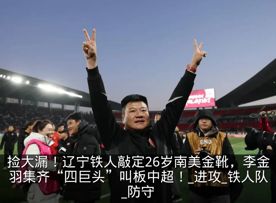 捡大漏!辽宁铁人敲定26岁南美金靴,李金羽集齐“四巨头”叫板中超!_进攻_铁人队_防守